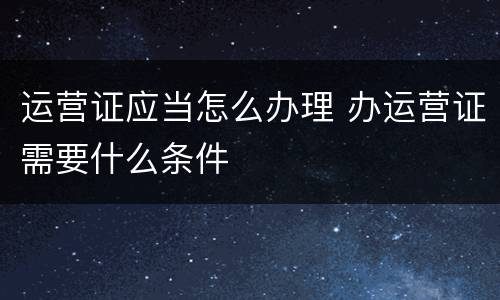 运营证应当怎么办理 办运营证需要什么条件