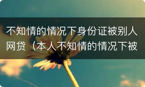 不知情的情况下身份证被别人网贷（本人不知情的情况下被网络贷款）