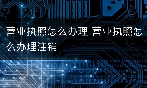 营业执照怎么办理 营业执照怎么办理注销