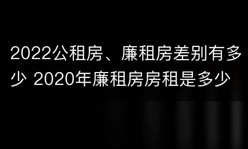 2022公租房、廉租房差别有多少 2020年廉租房房租是多少