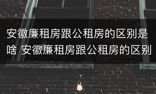 安徽廉租房跟公租房的区别是啥 安徽廉租房跟公租房的区别是啥呢