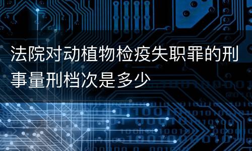 法院对动植物检疫失职罪的刑事量刑档次是多少