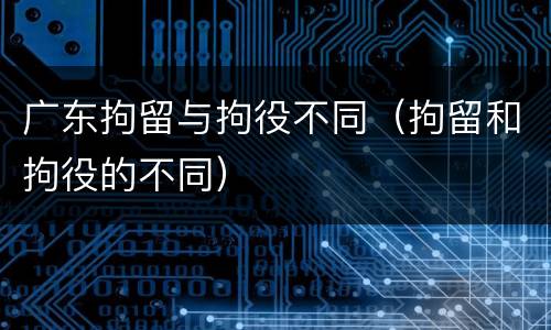 广东拘留与拘役不同（拘留和拘役的不同）