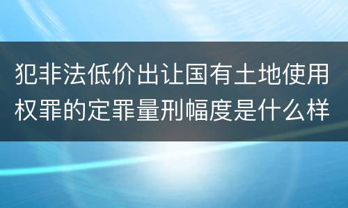犯非法低价出让国有土地使用权罪的定罪量刑幅度是什么样的