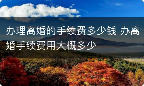 办理离婚的手续费多少钱 办离婚手续费用大概多少