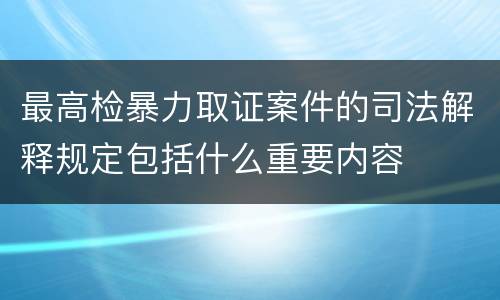 最高检暴力取证案件的司法解释规定包括什么重要内容