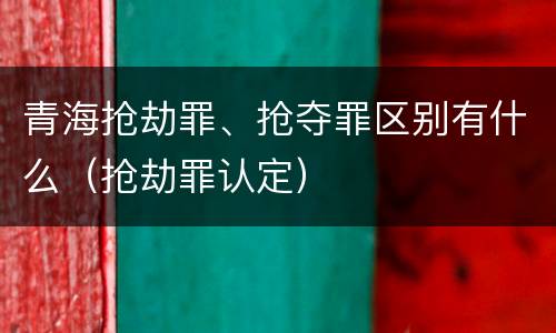 青海抢劫罪、抢夺罪区别有什么（抢劫罪认定）
