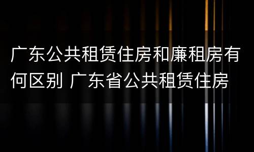 广东公共租赁住房和廉租房有何区别 广东省公共租赁住房