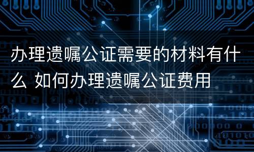 办理遗嘱公证需要的材料有什么 如何办理遗嘱公证费用
