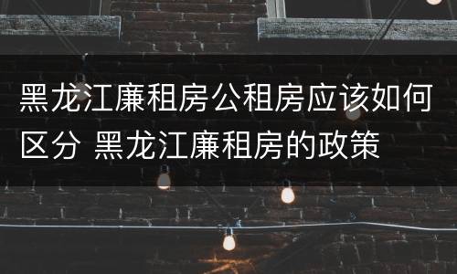 黑龙江廉租房公租房应该如何区分 黑龙江廉租房的政策