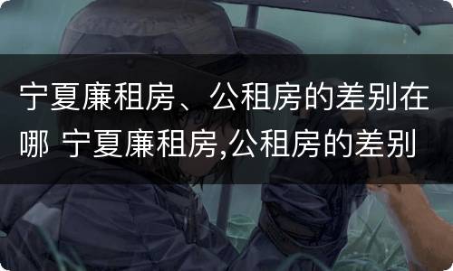 宁夏廉租房、公租房的差别在哪 宁夏廉租房,公租房的差别在哪儿