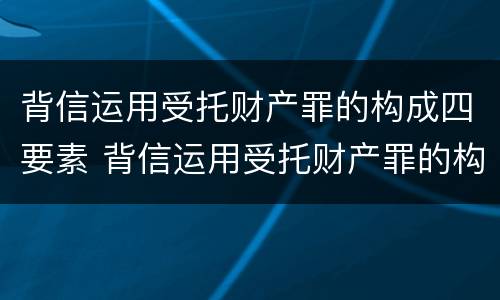 背信运用受托财产罪的构成四要素 背信运用受托财产罪的构成四要素是指