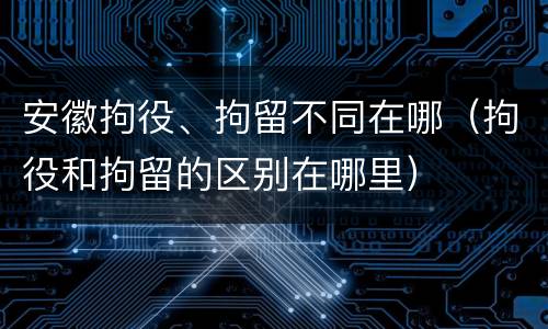 安徽拘役、拘留不同在哪（拘役和拘留的区别在哪里）