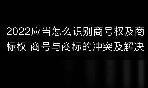 2022应当怎么识别商号权及商标权 商号与商标的冲突及解决措施