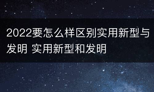 2022要怎么样区别实用新型与发明 实用新型和发明