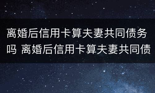 离婚后信用卡算夫妻共同债务吗 离婚后信用卡算夫妻共同债务吗怎么办