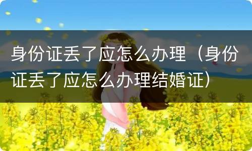 身份证丢了应怎么办理（身份证丢了应怎么办理结婚证）