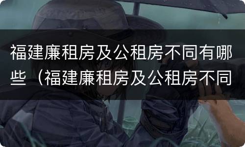 福建廉租房及公租房不同有哪些（福建廉租房及公租房不同有哪些条件）