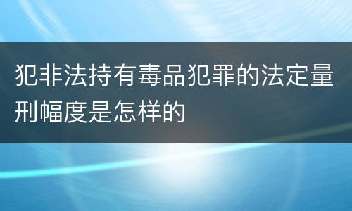 犯非法持有毒品犯罪的法定量刑幅度是怎样的