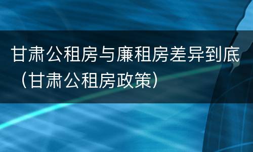 甘肃公租房与廉租房差异到底（甘肃公租房政策）