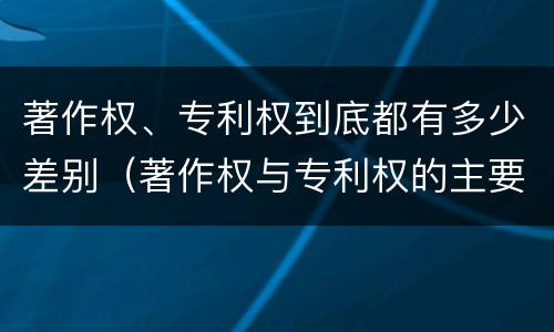 著作权、专利权到底都有多少差别（著作权与专利权的主要区别是什么?）