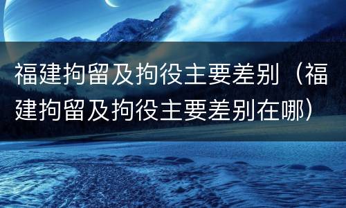 福建拘留及拘役主要差别（福建拘留及拘役主要差别在哪）