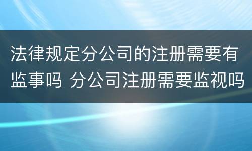法律规定分公司的注册需要有监事吗 分公司注册需要监视吗