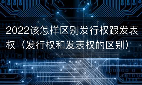 2022该怎样区别发行权跟发表权（发行权和发表权的区别）