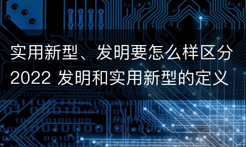 实用新型、发明要怎么样区分2022 发明和实用新型的定义