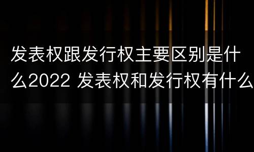 发表权跟发行权主要区别是什么2022 发表权和发行权有什么区别