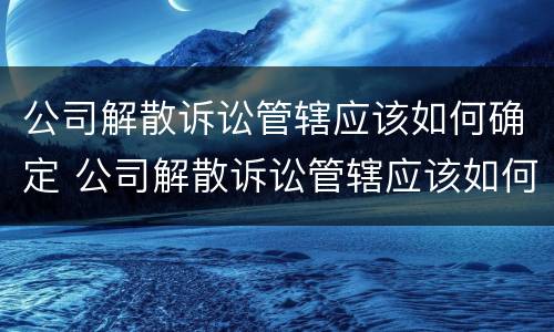 公司解散诉讼管辖应该如何确定 公司解散诉讼管辖应该如何确定呢