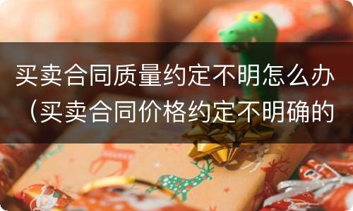 买卖合同质量约定不明怎么办（买卖合同价格约定不明确的如何处理）