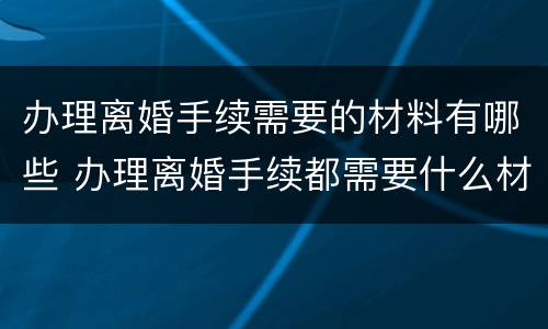 办理离婚手续需要的材料有哪些 办理离婚手续都需要什么材料