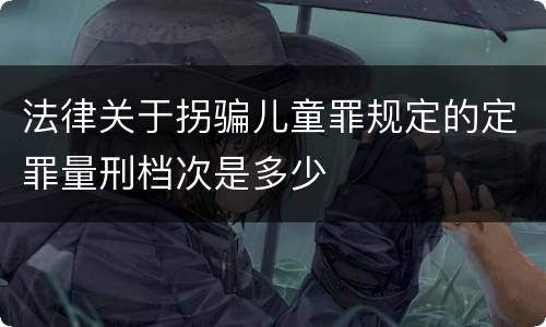 法律关于拐骗儿童罪规定的定罪量刑档次是多少