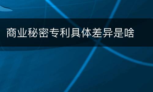 商业秘密专利具体差异是啥