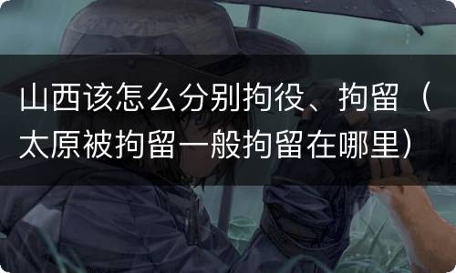 山西该怎么分别拘役、拘留（太原被拘留一般拘留在哪里）