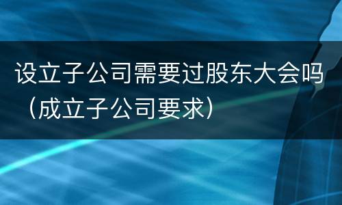 设立子公司需要过股东大会吗（成立子公司要求）