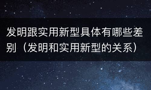 发明跟实用新型具体有哪些差别（发明和实用新型的关系）