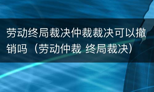 劳动终局裁决仲裁裁决可以撤销吗（劳动仲裁 终局裁决）
