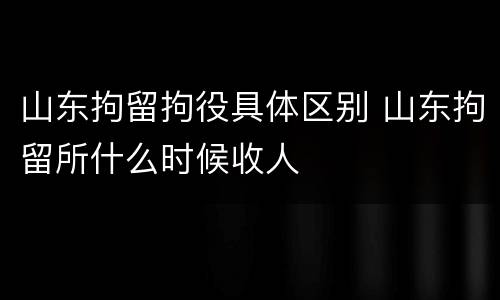 山东拘留拘役具体区别 山东拘留所什么时候收人