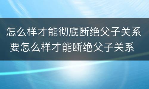 怎么样才能彻底断绝父子关系 要怎么样才能断绝父子关系