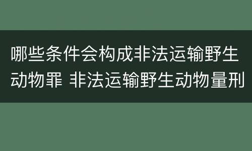 哪些条件会构成非法运输野生动物罪 非法运输野生动物量刑