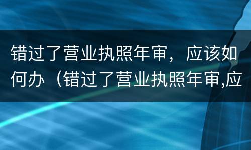 错过了营业执照年审，应该如何办（错过了营业执照年审,应该如何办理）