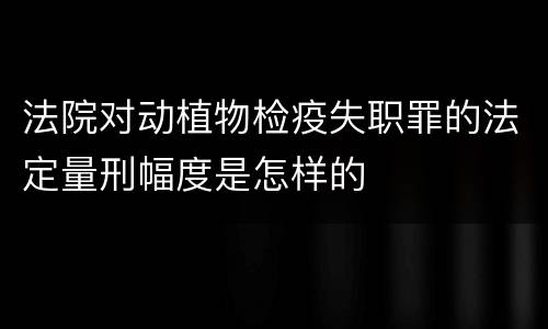 法院对动植物检疫失职罪的法定量刑幅度是怎样的