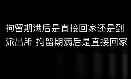 拘留期满后是直接回家还是到派出所 拘留期满后是直接回家还是到派出所报案