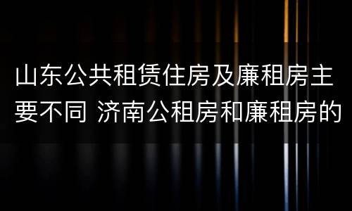 山东公共租赁住房及廉租房主要不同 济南公租房和廉租房的区别