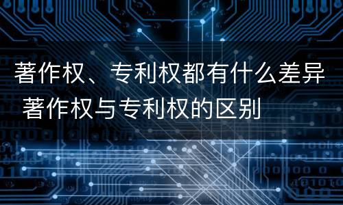 著作权、专利权都有什么差异 著作权与专利权的区别