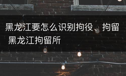 黑龙江要怎么识别拘役、拘留 黑龙江拘留所