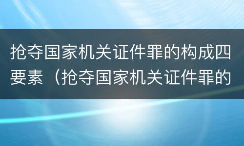 抢夺国家机关证件罪的构成四要素（抢夺国家机关证件罪的构成四要素是指）