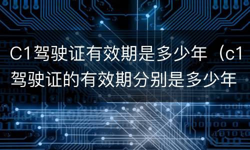 C1驾驶证有效期是多少年（c1驾驶证的有效期分别是多少年）